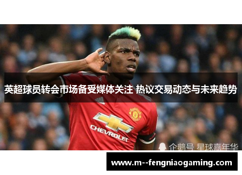 英超球员转会市场备受媒体关注 热议交易动态与未来趋势 英超球员转会市场备受媒体关注 热议交易动态与未来趋势