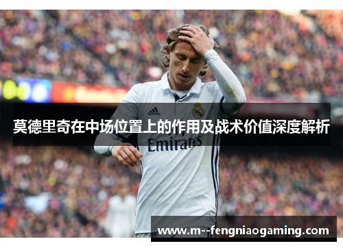 莫德里奇在中场位置上的作用及战术价值深度解析