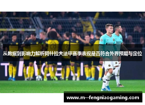 从数据到影响力解析阿什拉夫法甲赛季表现是否符合外界预期与定位 从数据到影响力解析阿什拉夫法甲赛季表现是否符合外界预期与定位