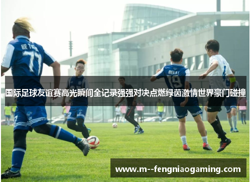 国际足球友谊赛高光瞬间全记录强强对决点燃绿茵激情世界豪门碰撞