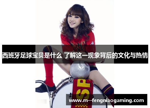 西班牙足球宝贝是什么 了解这一现象背后的文化与热情