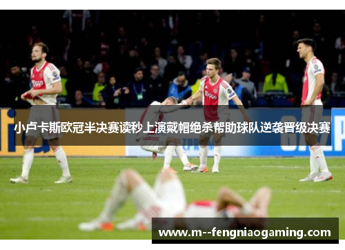 小卢卡斯欧冠半决赛读秒上演戴帽绝杀帮助球队逆袭晋级决赛