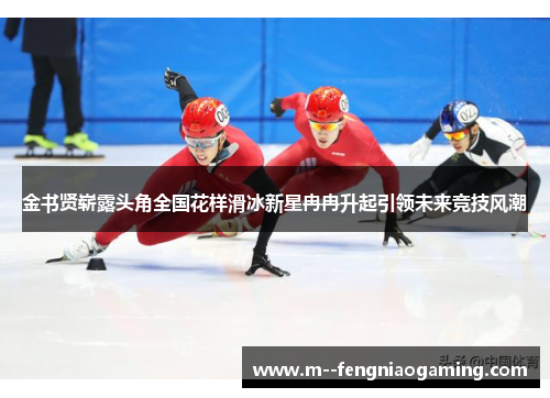 金书贤崭露头角全国花样滑冰新星冉冉升起引领未来竞技风潮