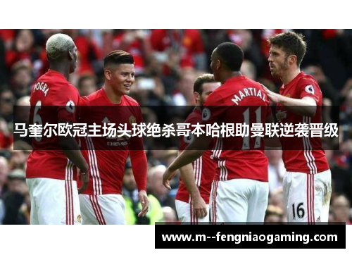 马奎尔欧冠主场头球绝杀哥本哈根助曼联逆袭晋级