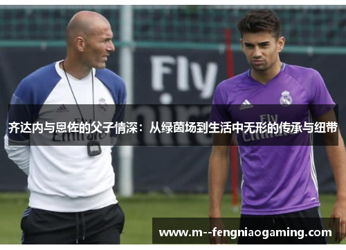 齐达内与恩佐的父子情深：从绿茵场到生活中无形的传承与纽带
