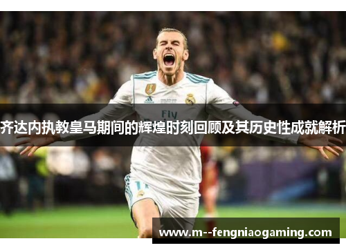 齐达内执教皇马期间的辉煌时刻回顾及其历史性成就解析 齐达内执教皇马期间的辉煌时刻回顾及其历史性成就解析