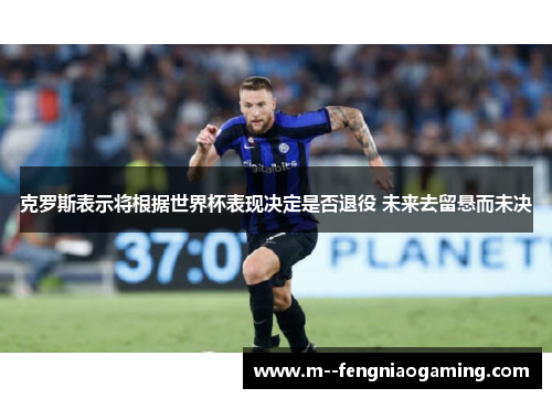 克罗斯表示将根据世界杯表现决定是否退役 未来去留悬而未决