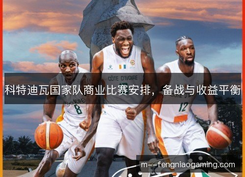 科特迪瓦国家队商业比赛安排,备战与收益平衡 科特迪瓦国家队商业比赛安排,备战与收益平衡